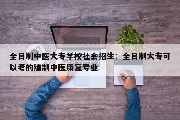 全日制中医大专学校社会招生:全日制大专可以考的编制中医康复专业