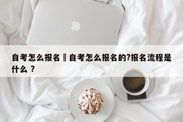 自考怎么报名›自考怎么报名的?报名流程是什么 ?