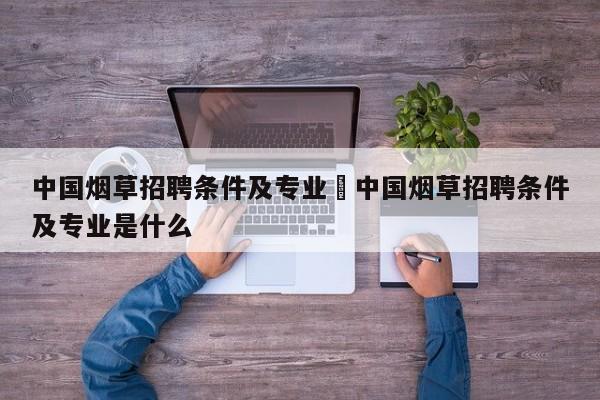 中国烟草招聘条件及专业›中国烟草招聘条件及专业是什么