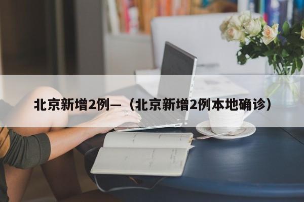 北京新增2例—(北京新增2例本地确诊)