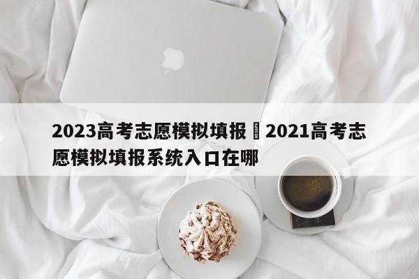 2023高考志愿模拟填报›2021高考志愿模拟填报系统入口在哪