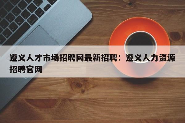遵义人才市场招聘网最新招聘:遵义人力资源招聘官网