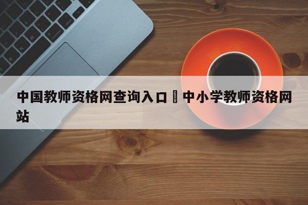 中国教师资格网查询入口›中小学教师资格网站