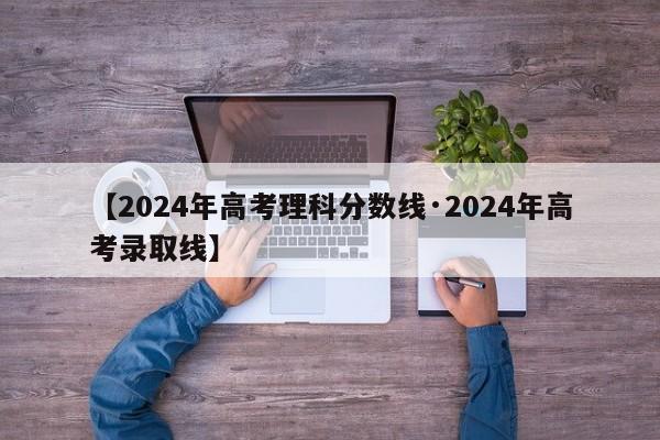 【2024年高考理科分数线·2024年高考录取线】