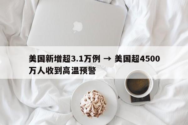 美国新增超3.1万例 → 美国超4500万人收到高温预警