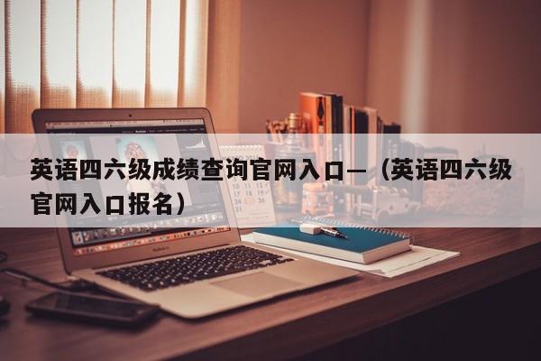 英语四六级成绩查询官网入口—(英语四六级官网入口报名)