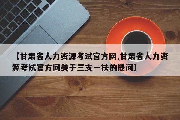 【甘肃省人力资源考试官方网,甘肃省人力资源考试官方网关于三支一扶的提问】