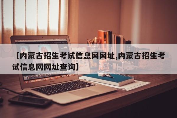 【内蒙古招生考试信息网网址,内蒙古招生考试信息网网址查询】