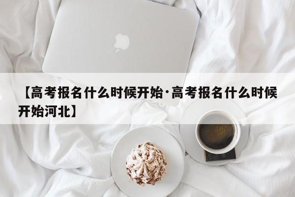 【高考报名什么时候开始·高考报名什么时候开始河北】