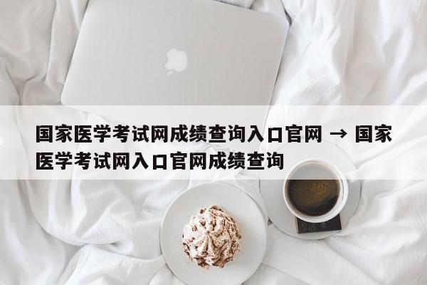 国家医学考试网成绩查询入口官网 → 国家医学考试网入口官网成绩查询
