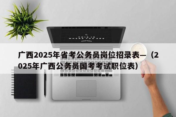 广西2025年省考公务员岗位招录表—(2025年广西公务员国考考试职位表)