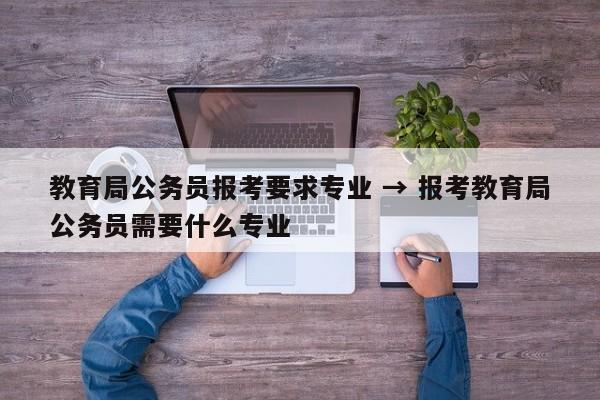 教育局公务员报考要求专业 → 报考教育局公务员需要什么专业