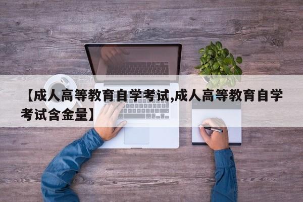 【成人高等教育自学考试,成人高等教育自学考试含金量】