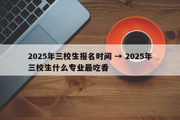 2025年三校生报名时间 → 2025年三校生什么专业最吃香