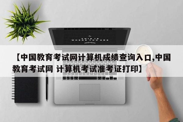 【中国教育考试网计算机成绩查询入口,中国教育考试网 计算机考试准考证打印】