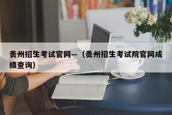 贵州招生考试官网—(贵州招生考试院官网成绩查询)