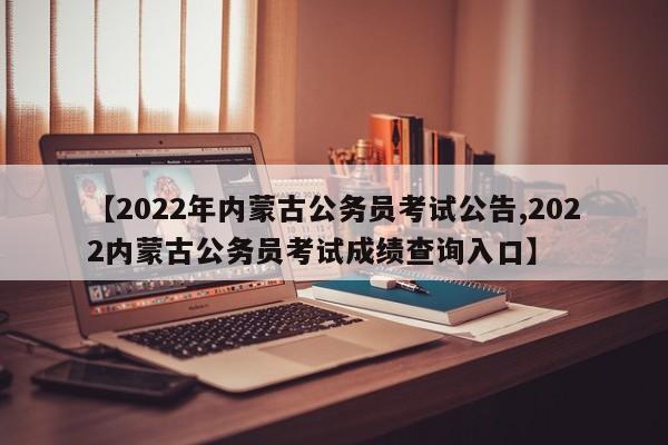 【2022年内蒙古公务员考试公告,2022内蒙古公务员考试成绩查询入口】