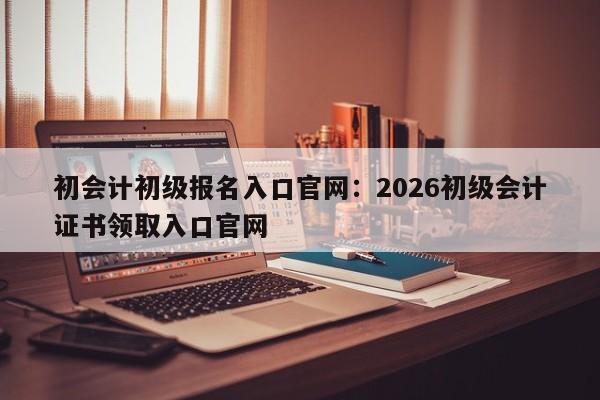 初会计初级报名入口官网:2026初级会计证书领取入口官网