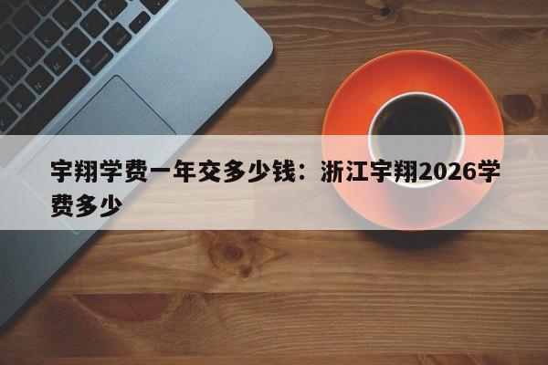 宇翔学费一年交多少钱:浙江宇翔2026学费多少