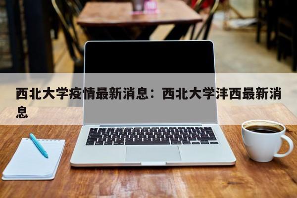 西北大学疫情最新消息:西北大学沣西最新消息