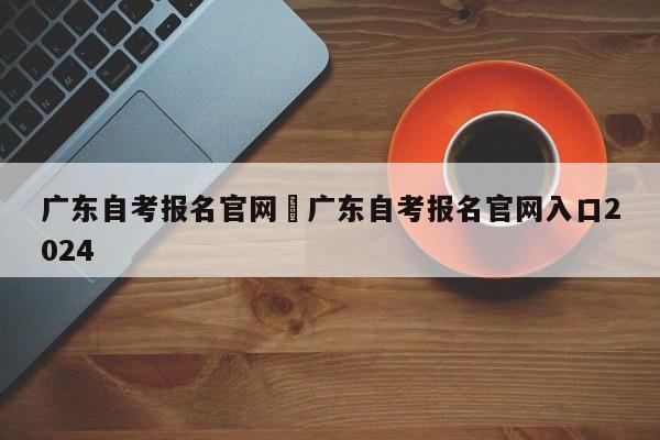 广东自考报名官网›广东自考报名官网入口2024