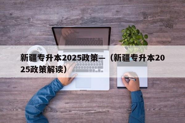 新疆专升本2025政策—(新疆专升本2025政策解读)