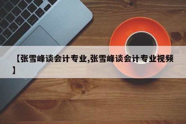 【张雪峰谈会计专业,张雪峰谈会计专业视频】