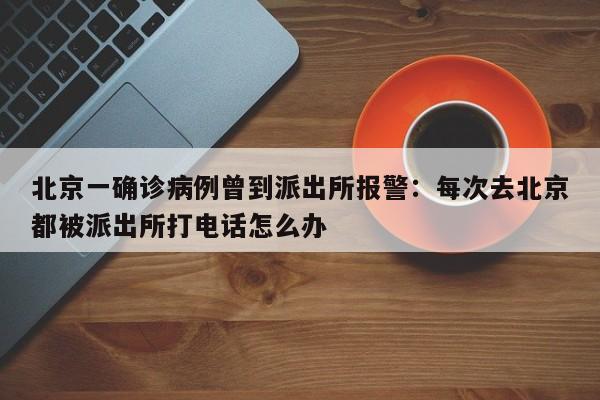 北京一确诊病例曾到派出所报警:每次去北京都被派出所打电话怎么办