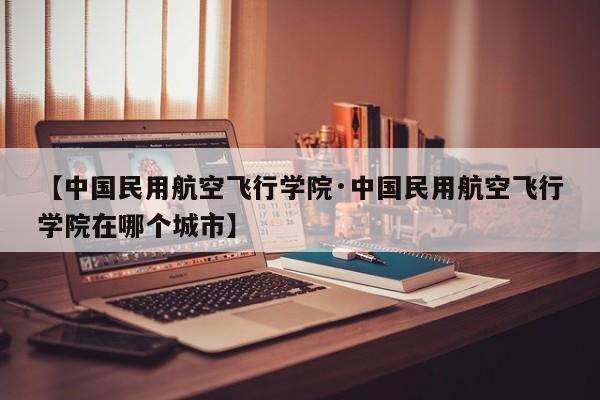 【中国民用航空飞行学院·中国民用航空飞行学院在哪个城市】
