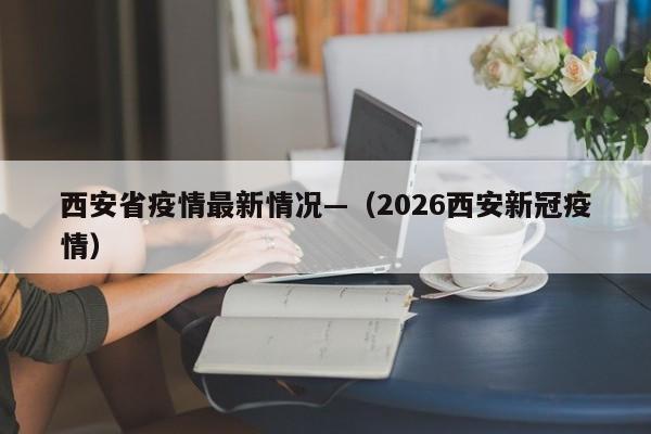 西安省疫情最新情况—(2026西安新冠疫情)