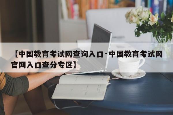 【中国教育考试网查询入口·中国教育考试网官网入口查分专区】