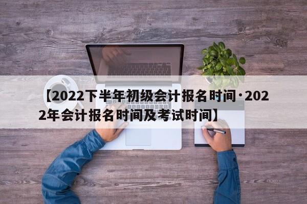 【2022下半年初级会计报名时间·2022年会计报名时间及考试时间】