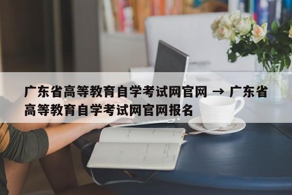 广东省高等教育自学考试网官网 → 广东省高等教育自学考试网官网报名
