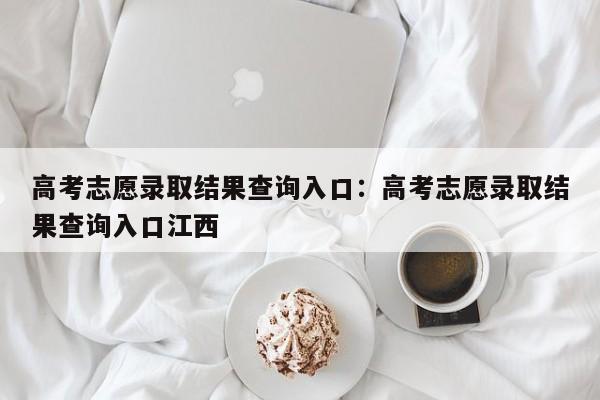 高考志愿录取结果查询入口:高考志愿录取结果查询入口江西