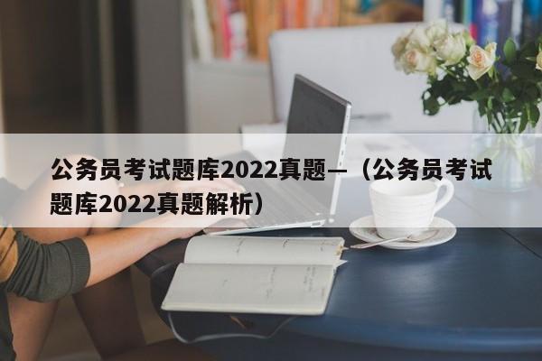 公务员考试题库2022真题—(公务员考试题库2022真题解析)