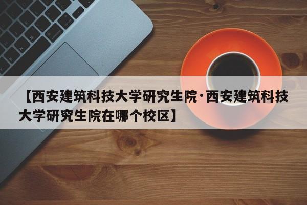 【西安建筑科技大学研究生院·西安建筑科技大学研究生院在哪个校区】