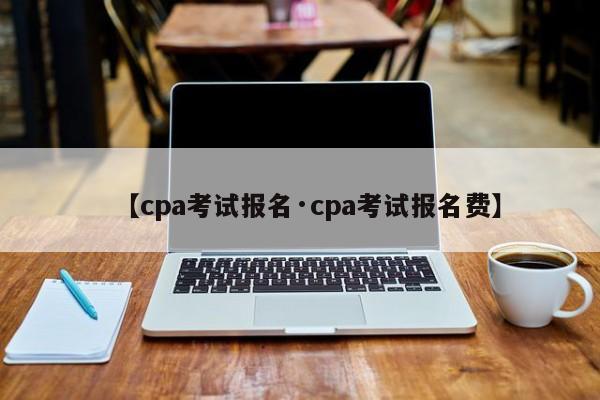 【cpa考试报名·cpa考试报名费】