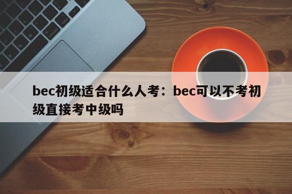 bec初级适合什么人考:bec可以不考初级直接考中级吗