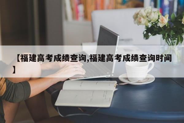 【福建高考成绩查询,福建高考成绩查询时间】