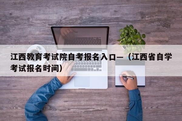 江西教育考试院自考报名入口—(江西省自学考试报名时间)