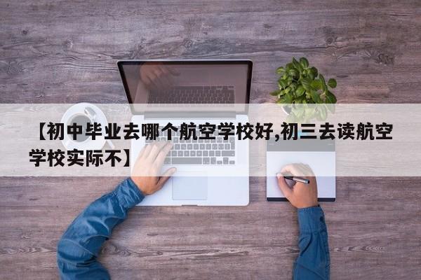 【初中毕业去哪个航空学校好,初三去读航空学校实际不】