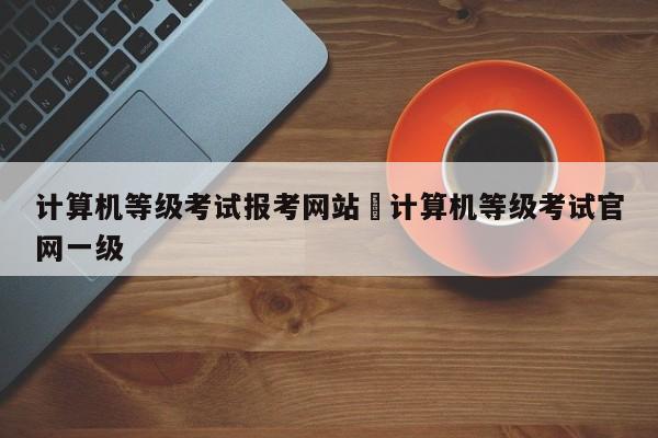 计算机等级考试报考网站›计算机等级考试官网一级