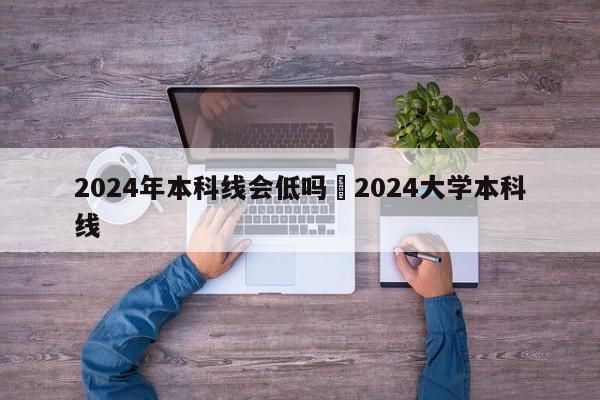 2024年本科线会低吗›2024大学本科线