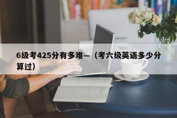 6级考425分有多难—(考六级英语多少分算过)