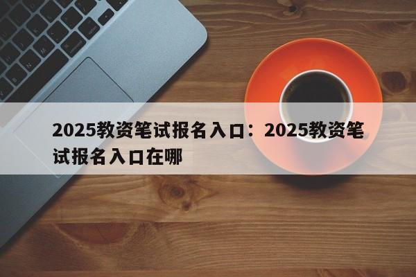 2025教资笔试报名入口:2025教资笔试报名入口在哪