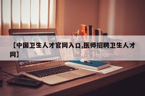 【中国卫生人才官网入口,医师招聘卫生人才网】