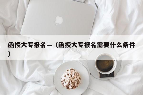 函授大专报名—(函授大专报名需要什么条件)