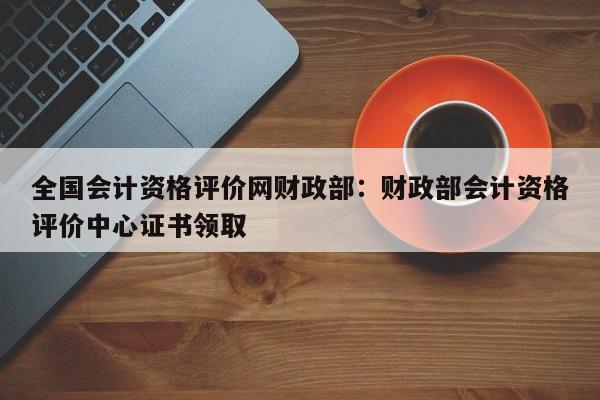 全国会计资格评价网财政部:财政部会计资格评价中心证书领取