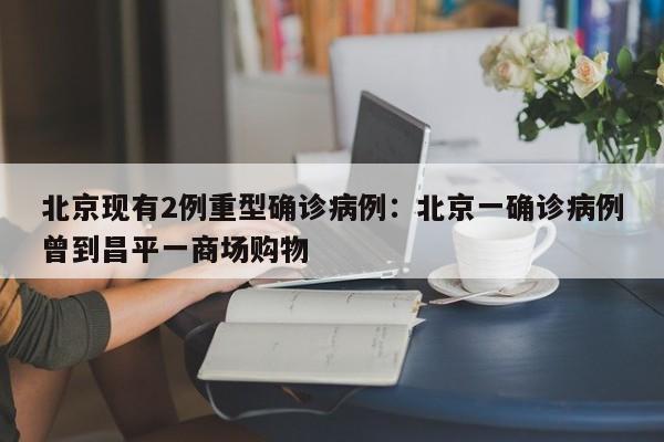 北京现有2例重型确诊病例:北京一确诊病例曾到昌平一商场购物