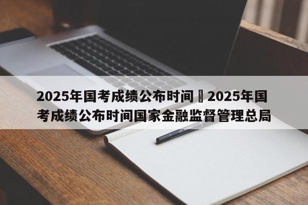 2025年国考成绩公布时间›2025年国考成绩公布时间国家金融监督管理总局